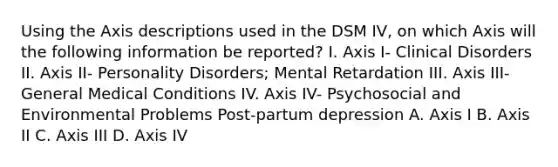 Using the Axis descriptions used in the DSM IV, on which Axis will the following information be reported? I. Axis I- Clinical Disorders II. Axis II- Personality Disorders; Mental Retardation III. Axis III- General Medical Conditions IV. Axis IV- Psychosocial and Environmental Problems Post-partum depression A. Axis I B. Axis II C. Axis III D. Axis IV