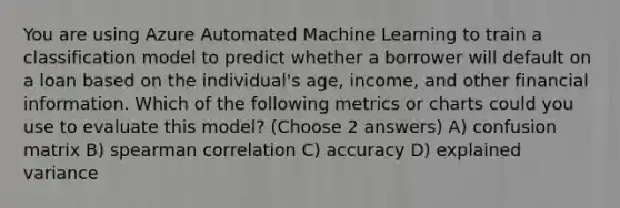 You are using Azure Automated Machine Learning to train a classification model to predict whether a borrower will default on a loan based on the individual's age, income, and other financial information. Which of the following metrics or charts could you use to evaluate this model? (Choose 2 answers) A) confusion matrix B) spearman correlation C) accuracy D) explained variance