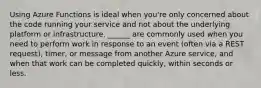 Using Azure Functions is ideal when you're only concerned about the code running your service and not about the underlying platform or infrastructure. ______ are commonly used when you need to perform work in response to an event (often via a REST request), timer, or message from another Azure service, and when that work can be completed quickly, within seconds or less.