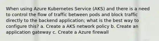 When using Azure Kubernetes Service (AKS) and there is a need to control the flow of traffic between pods and block traffic directly to the backend application; what is the best way to configure this? a. Create a AKS network policy b. Create an application gateway c. Create a Azure firewall