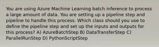 You are using Azure Machine Learning batch inference to process a large amount of data. You are setting up a pipeline step and pipeline to handle this process. Which class should you use to define the pipeline step and set up the inputs and outputs for this process? A) AzureBatchStep B) DataTransferStep C) ParallelRunStep D) PythonScriptStep