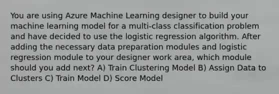 You are using Azure Machine Learning designer to build your machine learning model for a multi-class classification problem and have decided to use the logistic regression algorithm. After adding the necessary data preparation modules and logistic regression module to your designer work area, which module should you add next? A) Train Clustering Model B) Assign Data to Clusters C) Train Model D) Score Model