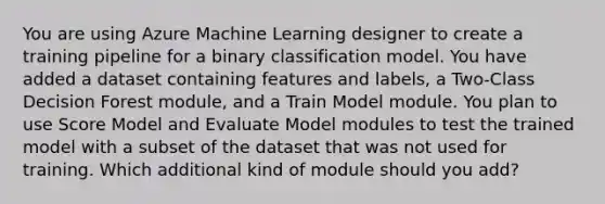 You are using Azure Machine Learning designer to create a training pipeline for a binary classification model. You have added a dataset containing features and labels, a Two-Class Decision Forest module, and a Train Model module. You plan to use Score Model and Evaluate Model modules to test the trained model with a subset of the dataset that was not used for training. Which additional kind of module should you add?