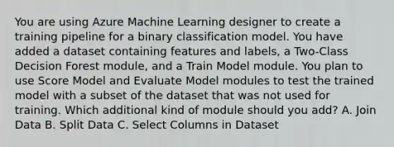 You are using Azure Machine Learning designer to create a training pipeline for a binary classification model. You have added a dataset containing features and labels, a Two-Class Decision Forest module, and a Train Model module. You plan to use Score Model and Evaluate Model modules to test the trained model with a subset of the dataset that was not used for training. Which additional kind of module should you add? A. Join Data B. Split Data C. Select Columns in Dataset