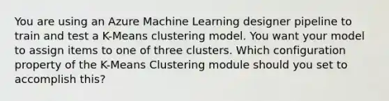 You are using an Azure Machine Learning designer pipeline to train and test a K-Means clustering model. You want your model to assign items to one of three clusters. Which configuration property of the K-Means Clustering module should you set to accomplish this?