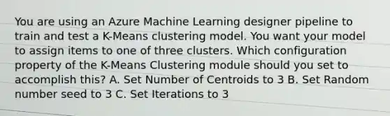 You are using an Azure Machine Learning designer pipeline to train and test a K-Means clustering model. You want your model to assign items to one of three clusters. Which configuration property of the K-Means Clustering module should you set to accomplish this? A. Set Number of Centroids to 3 B. Set Random number seed to 3 C. Set Iterations to 3