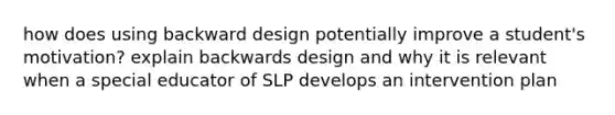 how does using backward design potentially improve a student's motivation? explain backwards design and why it is relevant when a special educator of SLP develops an intervention plan