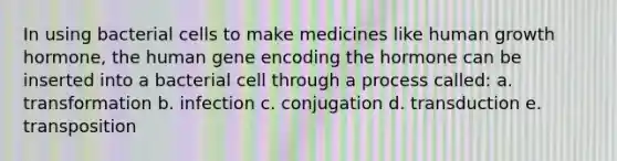 In using bacterial cells to make medicines like human growth hormone, the human gene encoding the hormone can be inserted into a bacterial cell through a process called: a. transformation b. infection c. conjugation d. transduction e. transposition