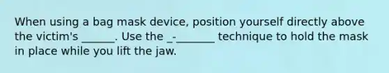 When using a bag mask device, position yourself directly above the victim's ______. Use the _-_______ technique to hold the mask in place while you lift the jaw.