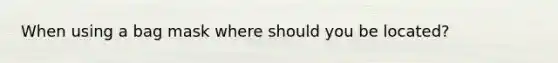 When using a bag mask where should you be located?
