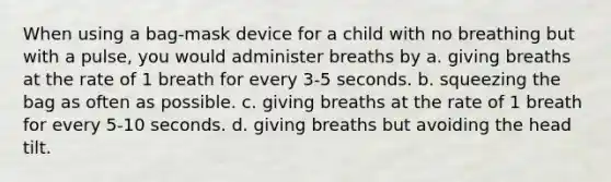 When using a bag-mask device for a child with no breathing but with a pulse, you would administer breaths by a. giving breaths at the rate of 1 breath for every 3-5 seconds. b. squeezing the bag as often as possible. c. giving breaths at the rate of 1 breath for every 5-10 seconds. d. giving breaths but avoiding the head tilt.