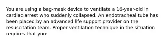 You are using a bag-mask device to ventilate a 16-year-old in cardiac arrest who suddenly collapsed. An endotracheal tube has been placed by an advanced life support provider on the resuscitation team. Proper ventilation technique in the situation requires that you: