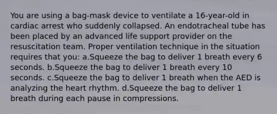 You are using a bag-mask device to ventilate a 16-year-old in cardiac arrest who suddenly collapsed. An endotracheal tube has been placed by an advanced life support provider on the resuscitation team. Proper ventilation technique in the situation requires that you: a.Squeeze the bag to deliver 1 breath every 6 seconds. b.Squeeze the bag to deliver 1 breath every 10 seconds. c.Squeeze the bag to deliver 1 breath when the AED is analyzing the heart rhythm. d.Squeeze the bag to deliver 1 breath during each pause in compressions.