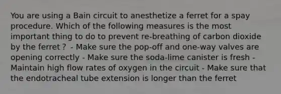 You are using a Bain circuit to anesthetize a ferret for a spay procedure. Which of the following measures is the most important thing to do to prevent re-breathing of carbon dioxide by the ferret？ - Make sure the pop-off and one-way valves are opening correctly - Make sure the soda-lime canister is fresh - Maintain high flow rates of oxygen in the circuit - Make sure that the endotracheal tube extension is longer than the ferret