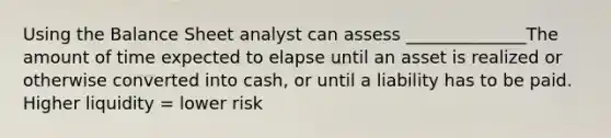 Using the Balance Sheet analyst can assess ______________The amount of time expected to elapse until an asset is realized or otherwise converted into cash, or until a liability has to be paid. Higher liquidity = lower risk