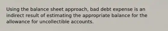 Using the balance sheet approach, bad debt expense is an indirect result of estimating the appropriate balance for the allowance for uncollectible accounts.