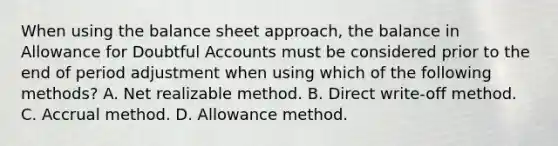 When using the balance sheet approach, the balance in Allowance for Doubtful Accounts must be considered prior to the end of period adjustment when using which of the following methods? A. Net realizable method. B. Direct write-off method. C. Accrual method. D. Allowance method.