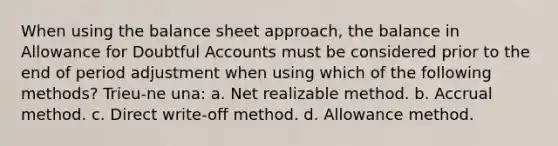 When using the balance sheet approach, the balance in Allowance for Doubtful Accounts must be considered prior to the end of period adjustment when using which of the following methods? Trieu-ne una: a. Net realizable method. b. Accrual method. c. Direct write-off method. d. Allowance method.