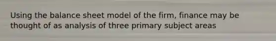 Using the balance sheet model of the firm, finance may be thought of as analysis of three primary subject areas