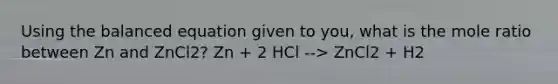 Using the balanced equation given to you, what is the mole ratio between Zn and ZnCl2? Zn + 2 HCl --> ZnCl2 + H2