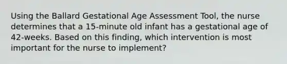 Using the Ballard Gestational Age Assessment Tool, the nurse determines that a 15-minute old infant has a gestational age of 42-weeks. Based on this finding, which intervention is most important for the nurse to implement?