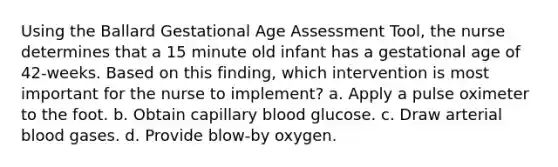 Using the Ballard Gestational Age Assessment Tool, the nurse determines that a 15 minute old infant has a gestational age of 42-weeks. Based on this finding, which intervention is most important for the nurse to implement? a. Apply a pulse oximeter to the foot. b. Obtain capillary blood glucose. c. Draw arterial blood gases. d. Provide blow-by oxygen.