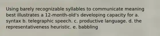 Using barely recognizable syllables to communicate meaning best illustrates a 12-month-old's developing capacity for a. syntax b. telegraphic speech. c. productive language. d. the representativeness heuristic. e. babbling