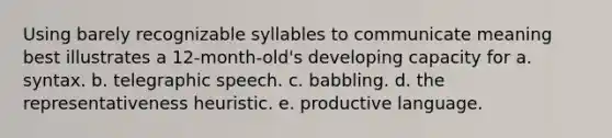 Using barely recognizable syllables to communicate meaning best illustrates a 12-month-old's developing capacity for a. syntax. b. telegraphic speech. c. babbling. d. the representativeness heuristic. e. productive language.