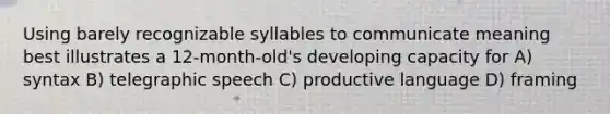 Using barely recognizable syllables to communicate meaning best illustrates a 12-month-old's developing capacity for A) syntax B) telegraphic speech C) productive language D) framing