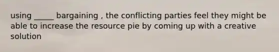 using _____ bargaining , the conflicting parties feel they might be able to increase the resource pie by coming up with a creative solution