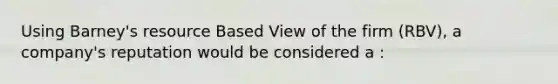 Using Barney's resource Based View of the firm (RBV), a company's reputation would be considered a :