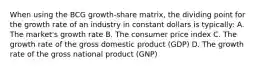 When using the BCG growth-share matrix, the dividing point for the growth rate of an industry in constant dollars is typically: A. The market's growth rate B. The consumer price index C. The growth rate of the gross domestic product (GDP) D. The growth rate of the gross national product (GNP)