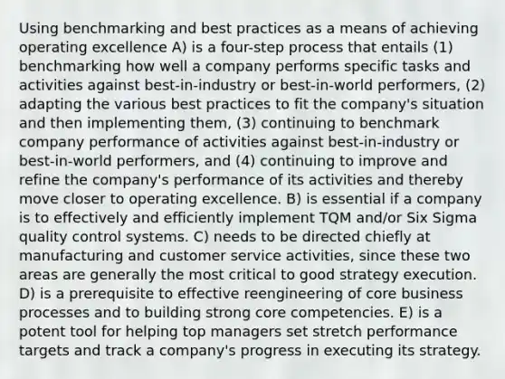 Using benchmarking and best practices as a means of achieving operating excellence A) is a four-step process that entails (1) benchmarking how well a company performs specific tasks and activities against best-in-industry or best-in-world performers, (2) adapting the various best practices to fit the company's situation and then implementing them, (3) continuing to benchmark company performance of activities against best-in-industry or best-in-world performers, and (4) continuing to improve and refine the company's performance of its activities and thereby move closer to operating excellence. B) is essential if a company is to effectively and efficiently implement TQM and/or Six Sigma quality control systems. C) needs to be directed chiefly at manufacturing and customer service activities, since these two areas are generally the most critical to good strategy execution. D) is a prerequisite to effective reengineering of core business processes and to building strong core competencies. E) is a potent tool for helping top managers set stretch performance targets and track a company's progress in executing its strategy.