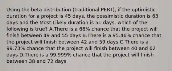 Using the beta distribution (traditional PERT), if the optimistic duration for a project is 45 days, the pessimistic duration is 63 days and the Most Likely duration is 51 days, which of the following is true? A.There is a 68% chance that the project will finish between 49 and 55 days B.There is a 95.46% chance that the project will finish between 42 and 59 days C.There is a 99.73% chance that the project will finish between 40 and 62 days D.There is a 99.999% chance that the project will finish between 38 and 72 days