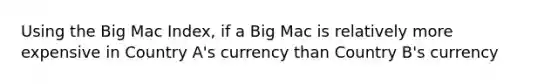 Using the Big Mac Index, if a Big Mac is relatively more expensive in Country A's currency than Country B's currency