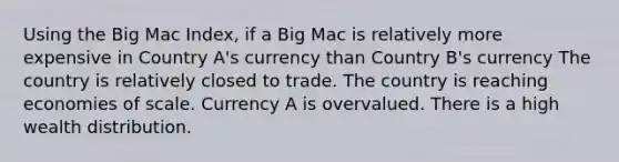 Using the Big Mac Index, if a Big Mac is relatively more expensive in Country A's currency than Country B's currency The country is relatively closed to trade. The country is reaching economies of scale. Currency A is overvalued. There is a high wealth distribution.