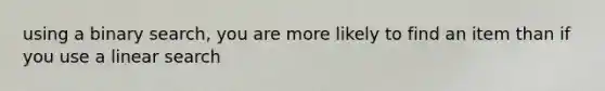 using a binary search, you are more likely to find an item than if you use a linear search