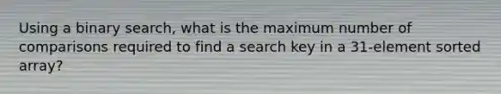 Using a binary search, what is the maximum number of comparisons required to find a search key in a 31-element sorted array?