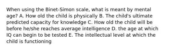 When using the Binet-Simon scale, what is meant by mental age? A. How old the child is physically B. The child's ultimate predicted capacity for knowledge C. How old the child will be before he/she reaches average intelligence D. the age at which IQ can begin to be tested E. The intellectual level at which the child is functioning