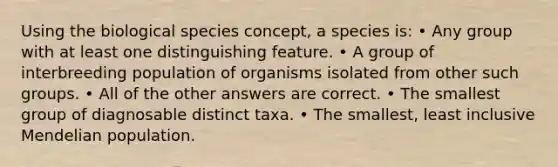 Using the biological species concept, a species is: • Any group with at least one distinguishing feature. • A group of interbreeding population of organisms isolated from other such groups. • All of the other answers are correct. • The smallest group of diagnosable distinct taxa. • The smallest, least inclusive Mendelian population.