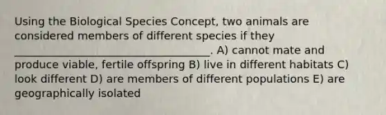 Using the Biological Species Concept, two animals are considered members of different species if they ____________________________________. A) cannot mate and produce viable, fertile offspring B) live in different habitats C) look different D) are members of different populations E) are geographically isolated