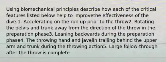 Using biomechanical principles describe how each of the critical features listed below help to improvethe effectiveness of the dive.1. Accelerating on the run up prior to the throw2. Rotating the pelvis and trunk away from the direction of the throw in the preparation phase3. Leaning backwards during the preparation phase4. The throwing hand and javelin trailing behind the upper arm and trunk during the throwing action5. Large follow-through after the throw is complete