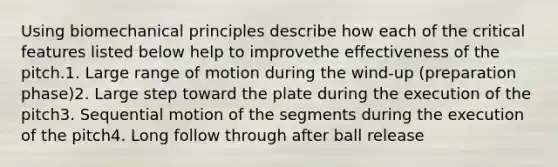 Using biomechanical principles describe how each of the critical features listed below help to improvethe effectiveness of the pitch.1. Large range of motion during the wind-up (preparation phase)2. Large step toward the plate during the execution of the pitch3. Sequential motion of the segments during the execution of the pitch4. Long follow through after ball release