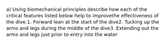 a) Using biomechanical principles describe how each of the critical features listed below help to improvethe effectiveness of the dive.1. Forward lean at the start of the dive2. Tucking up the arms and legs during the middle of the dive3. Extending out the arms and legs just prior to entry into the water