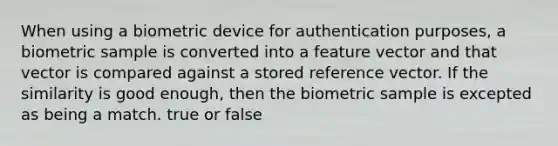 When using a biometric device for authentication purposes, a biometric sample is converted into a feature vector and that vector is compared against a stored reference vector. If the similarity is good enough, then the biometric sample is excepted as being a match. true or false