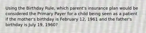 Using the Birthday Rule, which parent's insurance plan would be considered the Primary Payer for a child being seen as a patient if the mother's birthday is February 12, 1961 and the father's birthday is July 19, 1960?