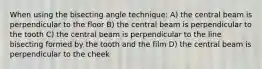 When using the bisecting angle technique: A) the central beam is perpendicular to the floor B) the central beam is perpendicular to the tooth C) the central beam is perpendicular to the line bisecting formed by the tooth and the film D) the central beam is perpendicular to the cheek