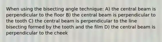 When using the bisecting angle technique: A) the central beam is perpendicular to the floor B) the central beam is perpendicular to the tooth C) the central beam is perpendicular to the line bisecting formed by the tooth and the film D) the central beam is perpendicular to the cheek