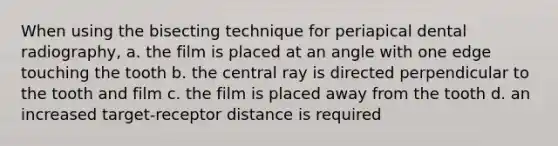 When using the bisecting technique for periapical dental radiography, a. the film is placed at an angle with one edge touching the tooth b. the central ray is directed perpendicular to the tooth and film c. the film is placed away from the tooth d. an increased target-receptor distance is required