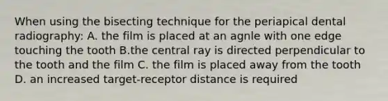 When using the bisecting technique for the periapical dental radiography: A. the film is placed at an agnle with one edge touching the tooth B.the central ray is directed perpendicular to the tooth and the film C. the film is placed away from the tooth D. an increased target-receptor distance is required